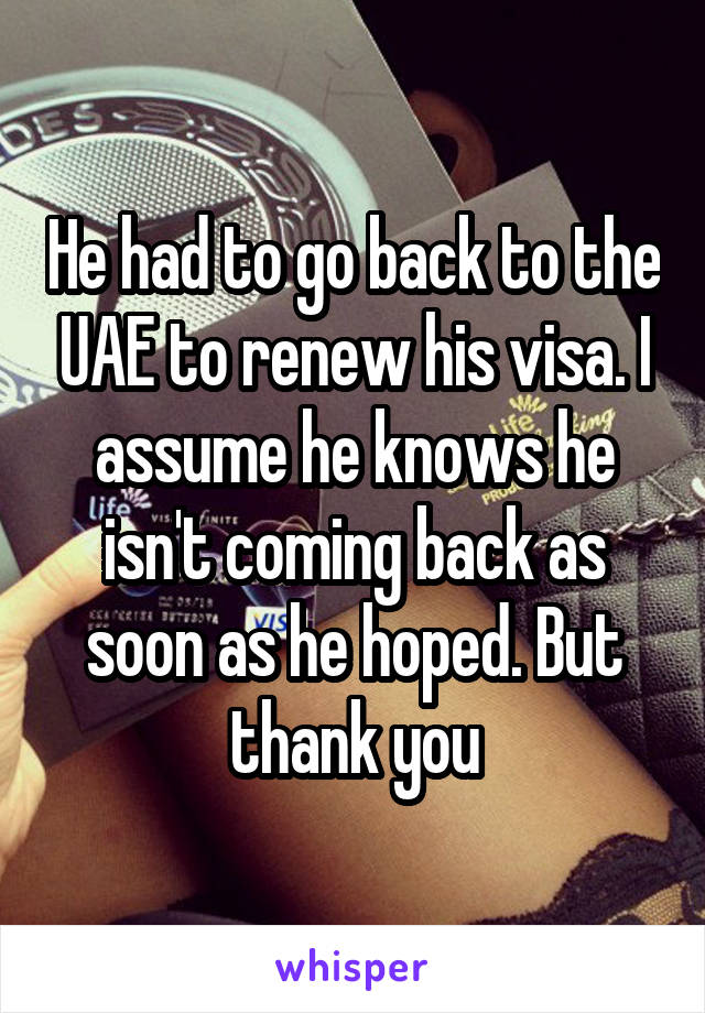 He had to go back to the UAE to renew his visa. I assume he knows he isn't coming back as soon as he hoped. But thank you