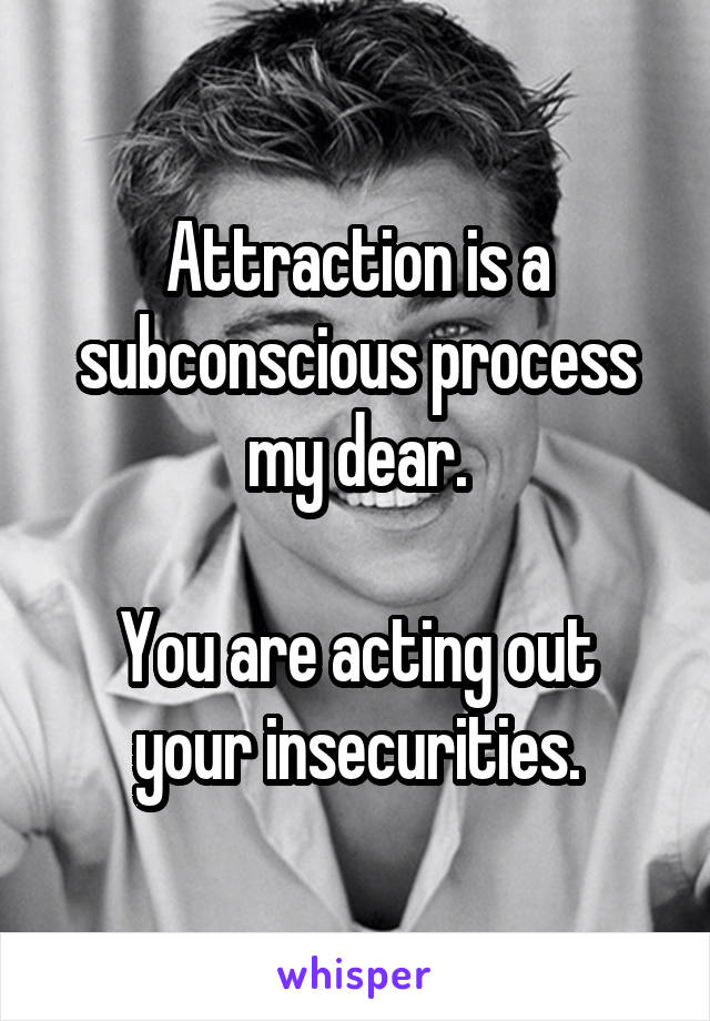 Attraction is a subconscious process my dear.

You are acting out your insecurities.