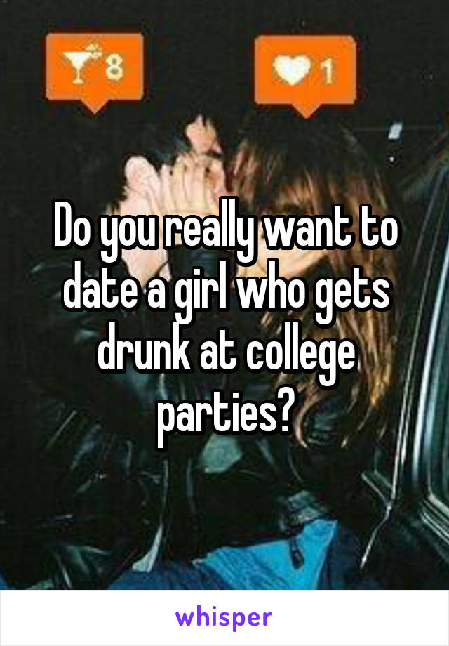 Do you really want to date a girl who gets drunk at college parties?