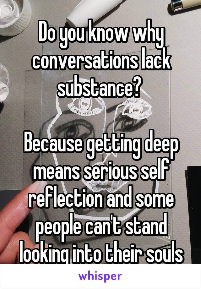 Do you know why conversations lack substance? 

Because getting deep means serious self reflection and some people can't stand looking into their souls