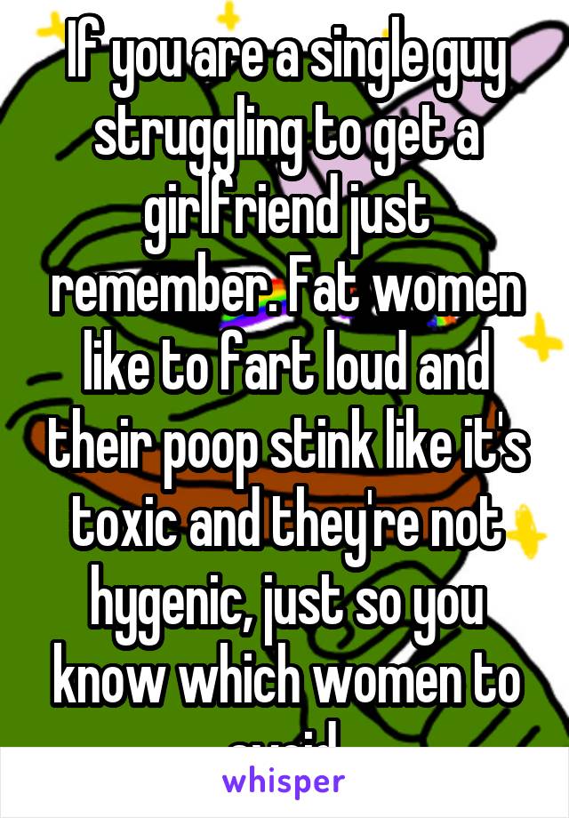 If you are a single guy struggling to get a girlfriend just remember. Fat women like to fart loud and their poop stink like it's toxic and they're not hygenic, just so you know which women to avoid.