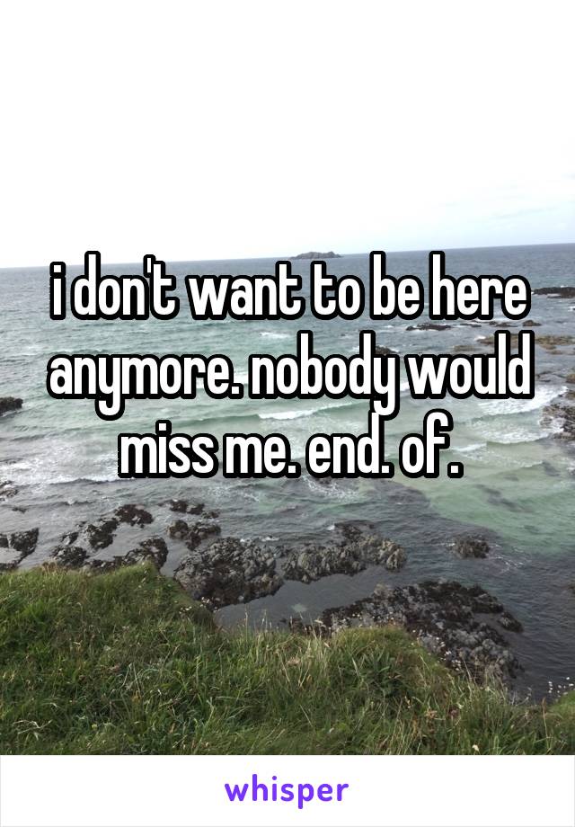i don't want to be here anymore. nobody would miss me. end. of.
