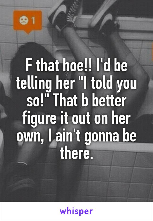 F that hoe!! I'd be telling her "I told you so!" That b better figure it out on her own, I ain't gonna be there.