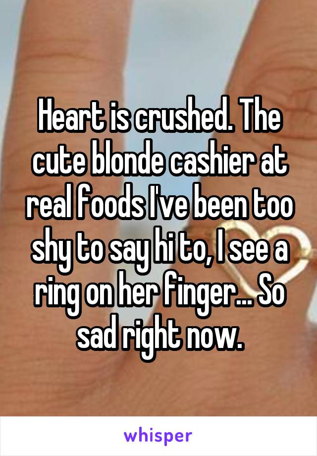 Heart is crushed. The cute blonde cashier at real foods I've been too shy to say hi to, I see a ring on her finger... So sad right now.