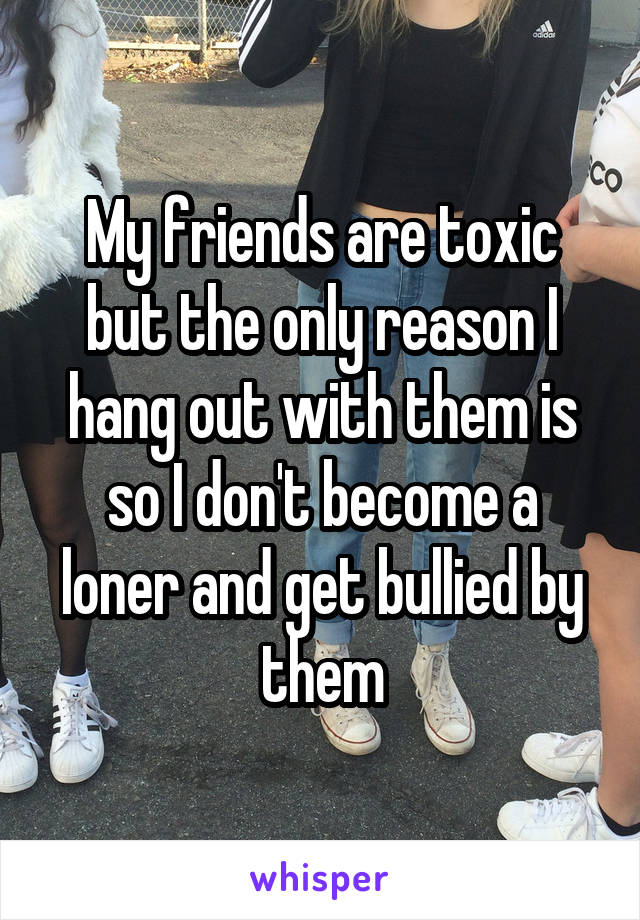 My friends are toxic but the only reason I hang out with them is so I don't become a loner and get bullied by them