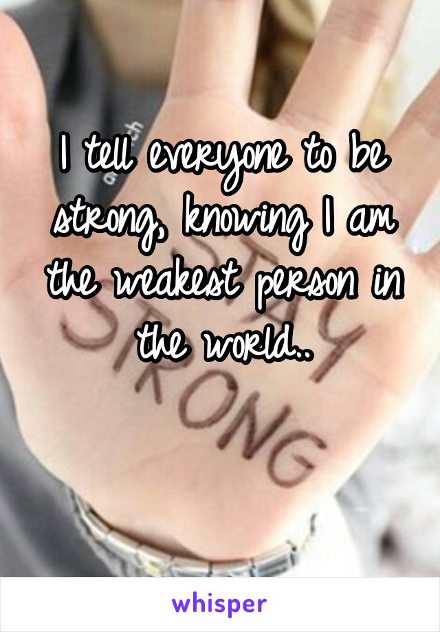 I tell everyone to be strong, knowing I am the weakest person in the world..

