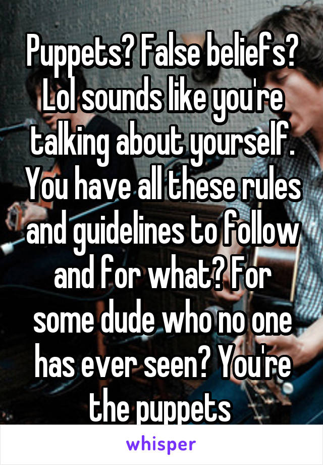 Puppets? False beliefs? Lol sounds like you're talking about yourself. You have all these rules and guidelines to follow and for what? For some dude who no one has ever seen? You're the puppets 
