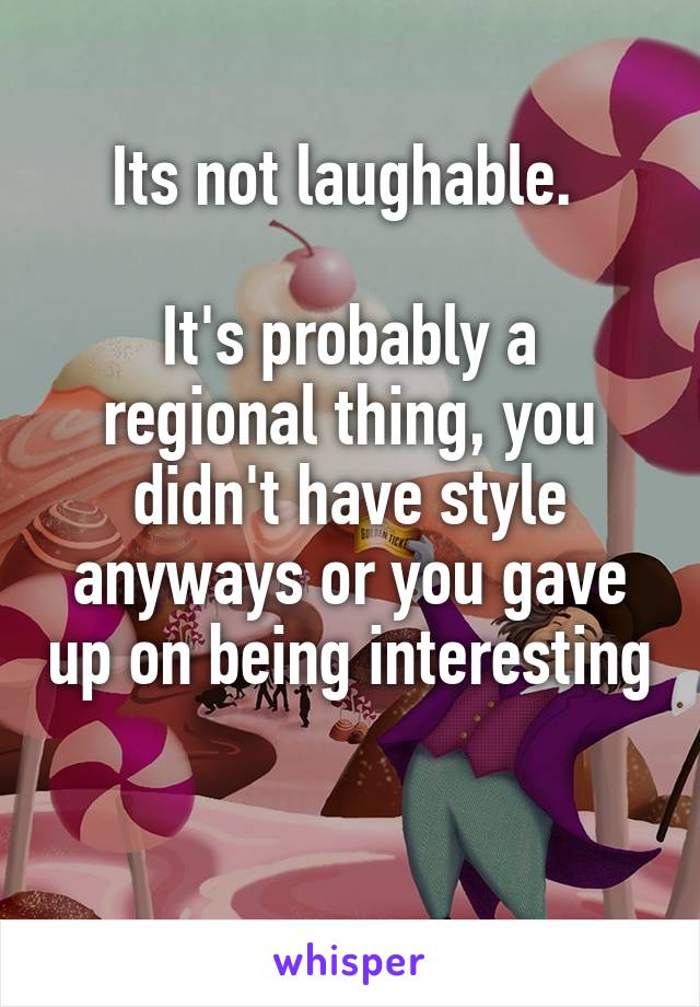 Its not laughable. 

It's probably a regional thing, you didn't have style anyways or you gave up on being interesting 

