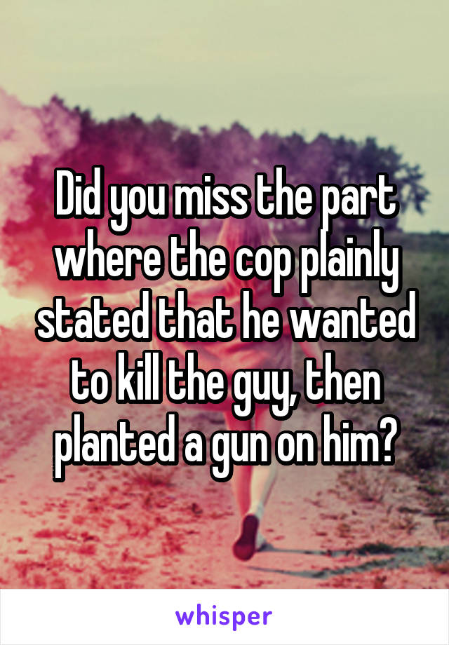 Did you miss the part where the cop plainly stated that he wanted to kill the guy, then planted a gun on him?