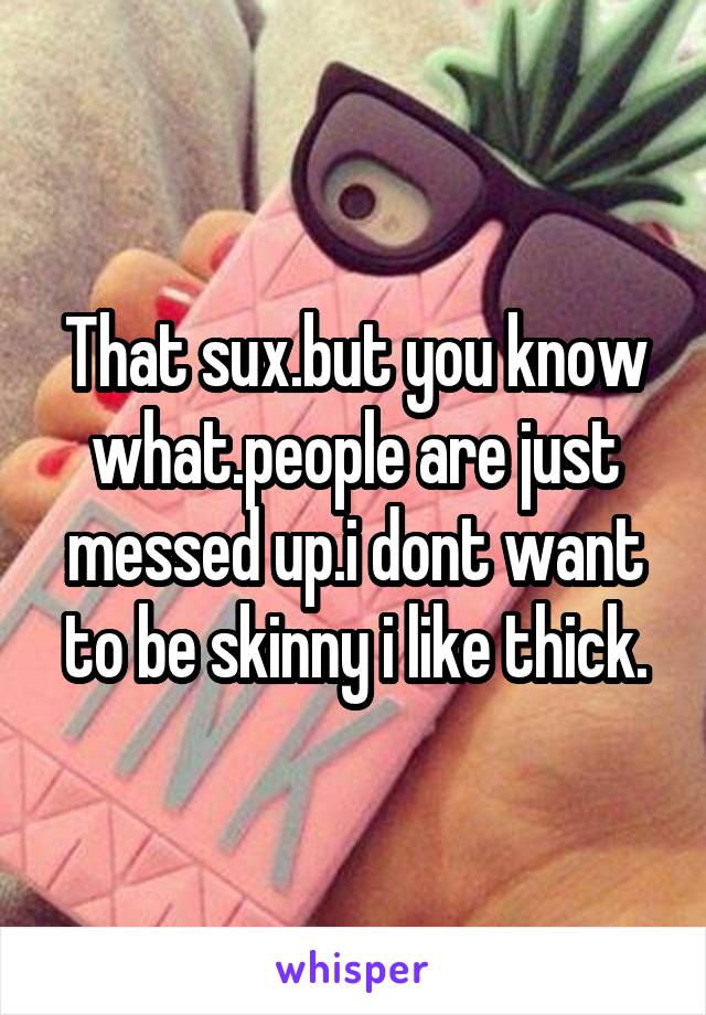 That sux.but you know what.people are just messed up.i dont want to be skinny i like thick.