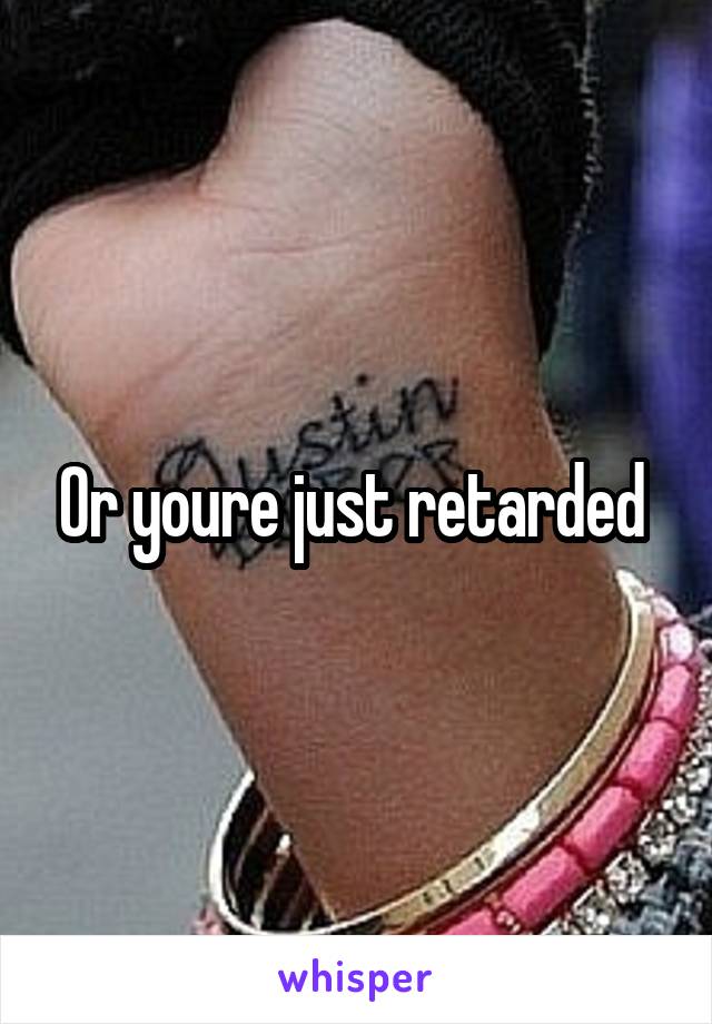 Or youre just retarded 