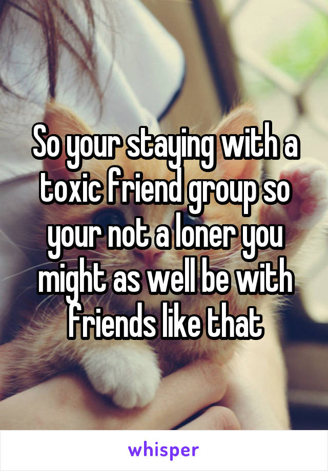 So your staying with a toxic friend group so your not a loner you might as well be with friends like that