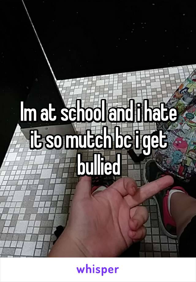 Im at school and i hate it so mutch bc i get bullied