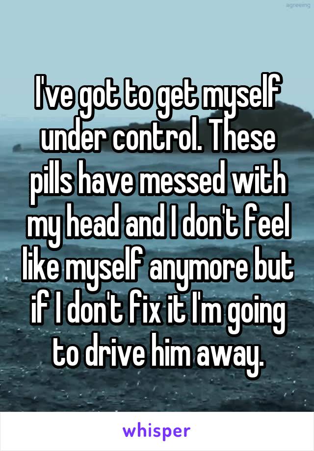 I've got to get myself under control. These pills have messed with my head and I don't feel like myself anymore but if I don't fix it I'm going to drive him away.