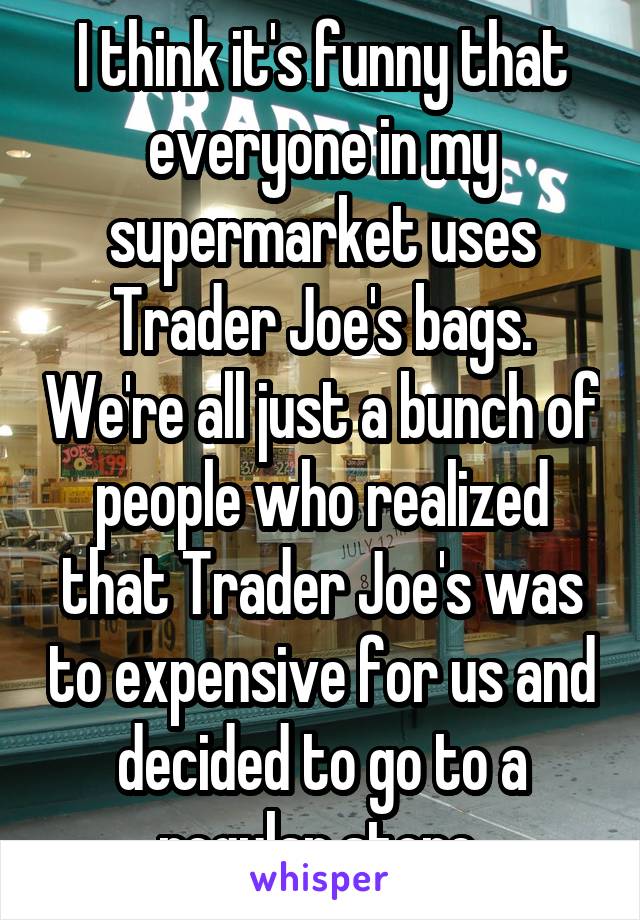 I think it's funny that everyone in my supermarket uses Trader Joe's bags. We're all just a bunch of people who realized that Trader Joe's was to expensive for us and decided to go to a regular store 