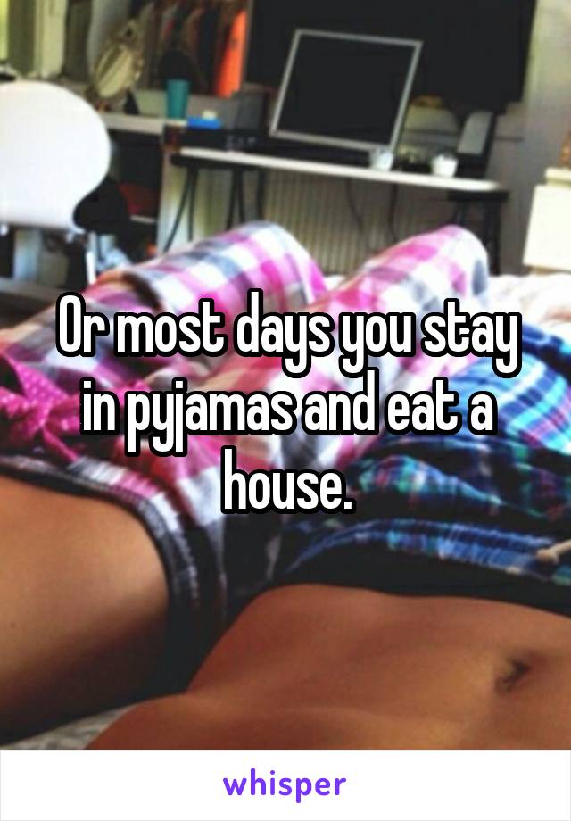 Or most days you stay in pyjamas and eat a house.