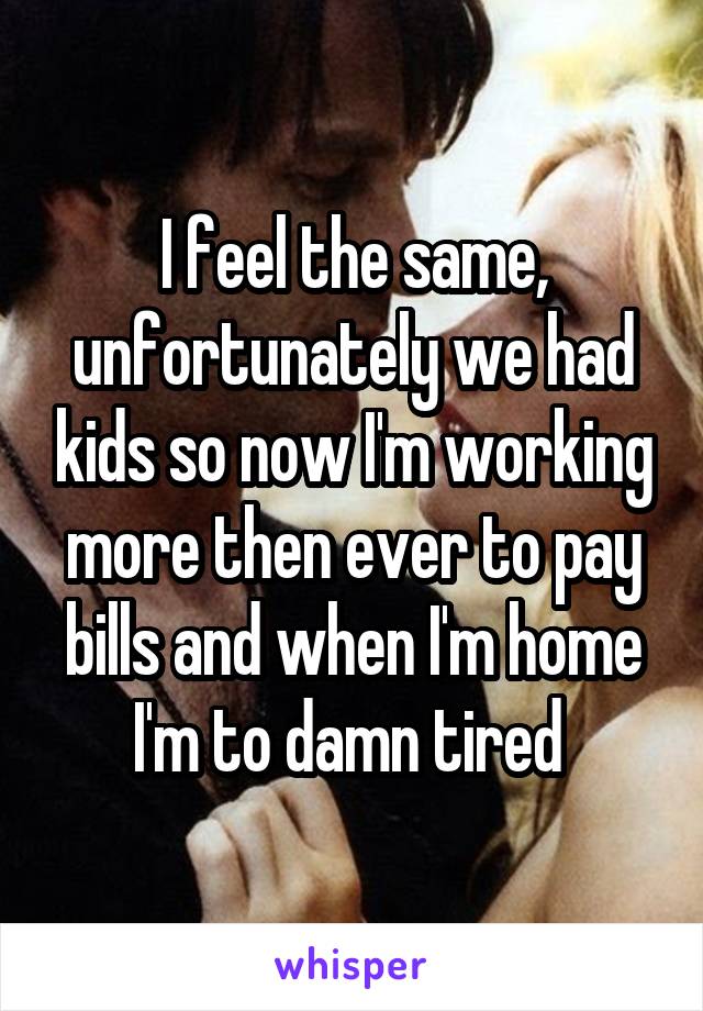 I feel the same, unfortunately we had kids so now I'm working more then ever to pay bills and when I'm home I'm to damn tired 