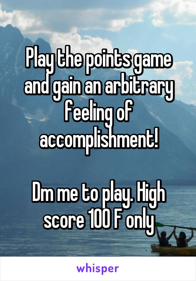 Play the points game and gain an arbitrary feeling of accomplishment!

Dm me to play. High score 100 F only