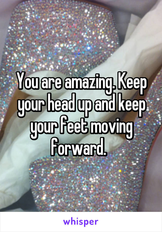 You are amazing. Keep your head up and keep your feet moving forward.  