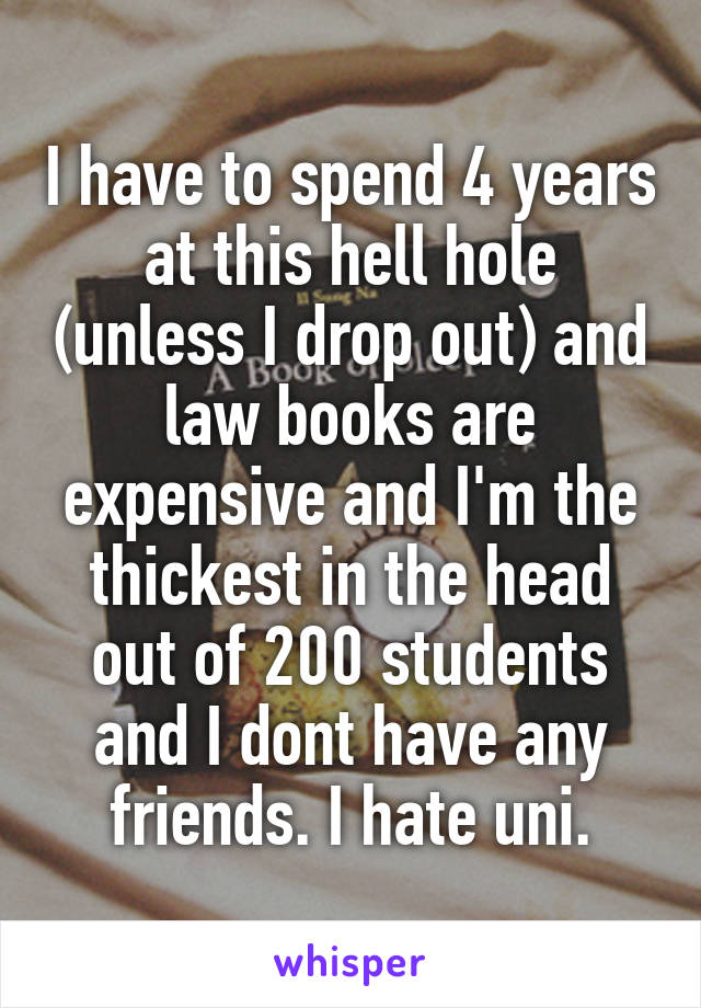 I have to spend 4 years at this hell hole (unless I drop out) and law books are expensive and I'm the thickest in the head out of 200 students and I dont have any friends. I hate uni.