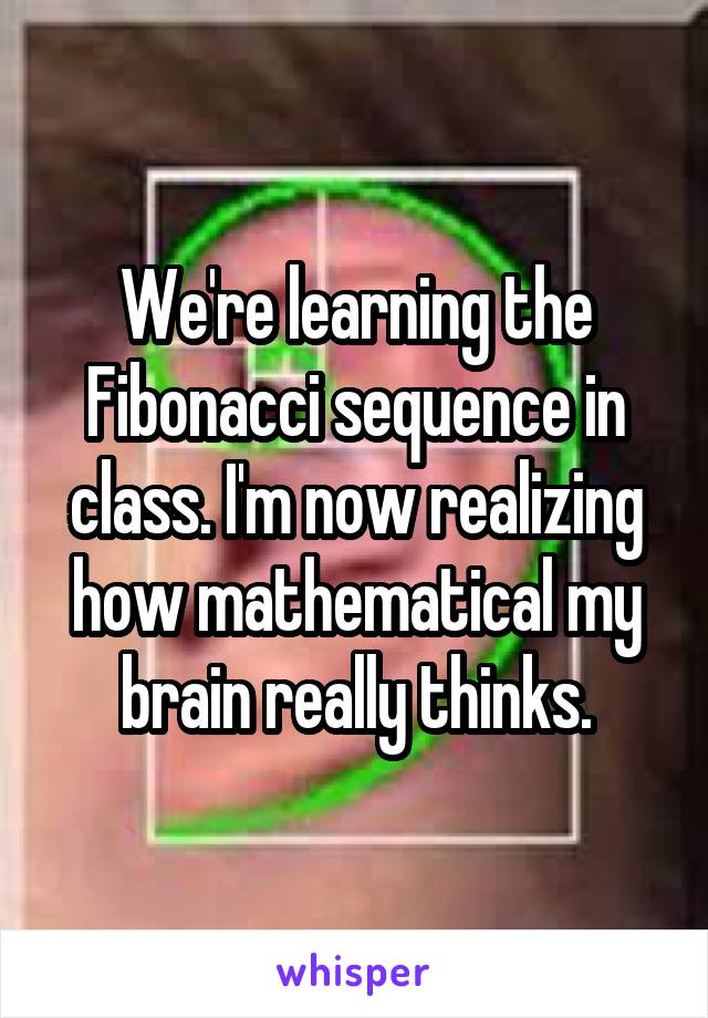 We're learning the Fibonacci sequence in class. I'm now realizing how mathematical my brain really thinks.