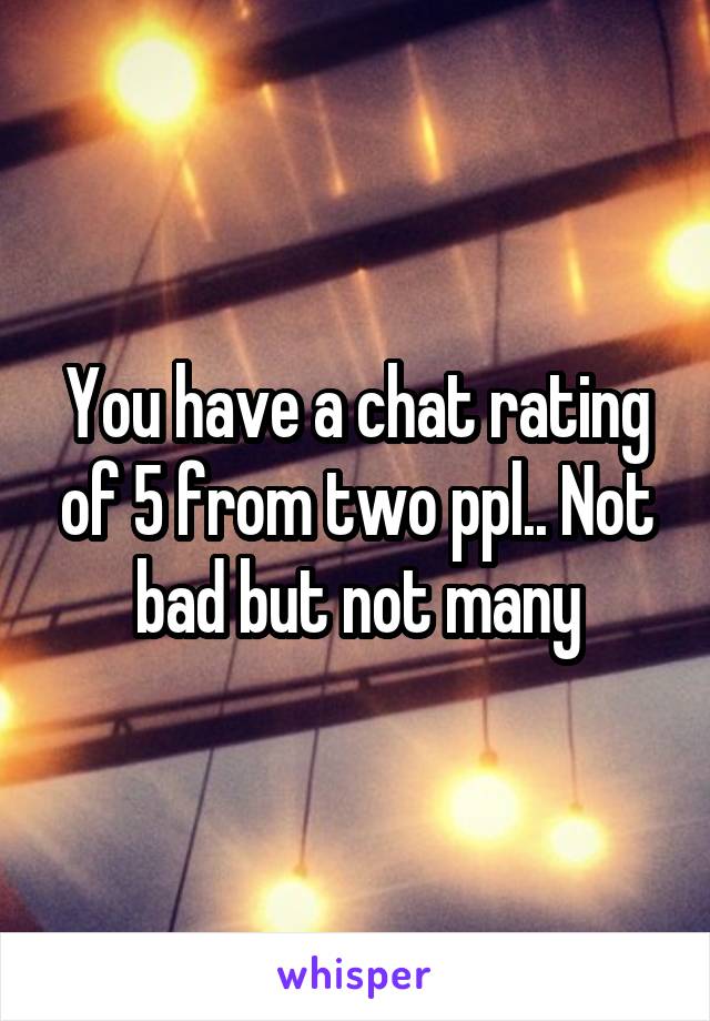 You have a chat rating of 5 from two ppl.. Not bad but not many