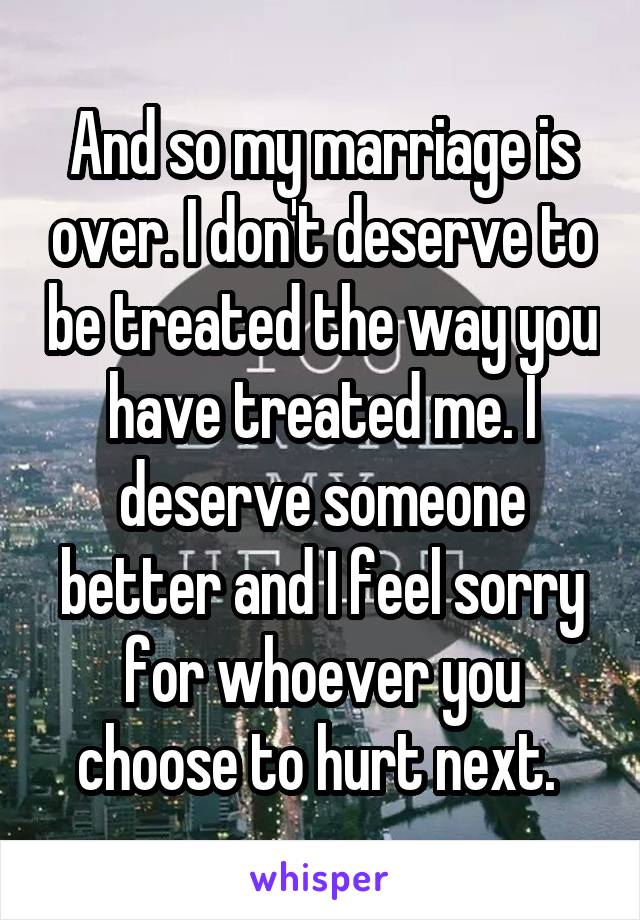 And so my marriage is over. I don't deserve to be treated the way you have treated me. I deserve someone better and I feel sorry for whoever you choose to hurt next. 