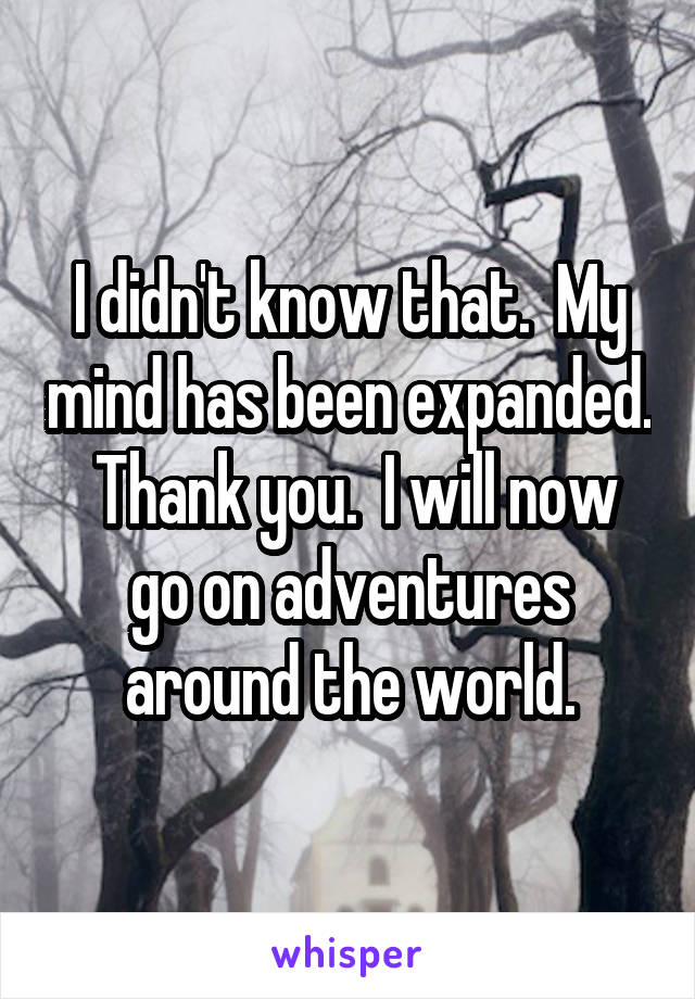 I didn't know that.  My mind has been expanded.  Thank you.  I will now go on adventures around the world.