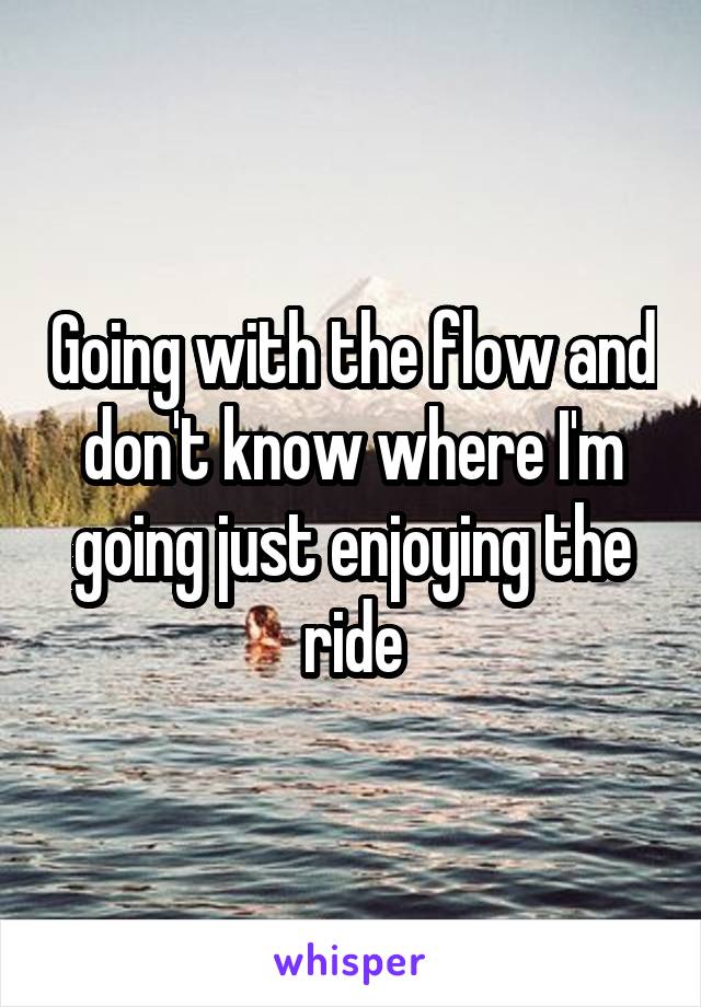 Going with the flow and don't know where I'm going just enjoying the ride