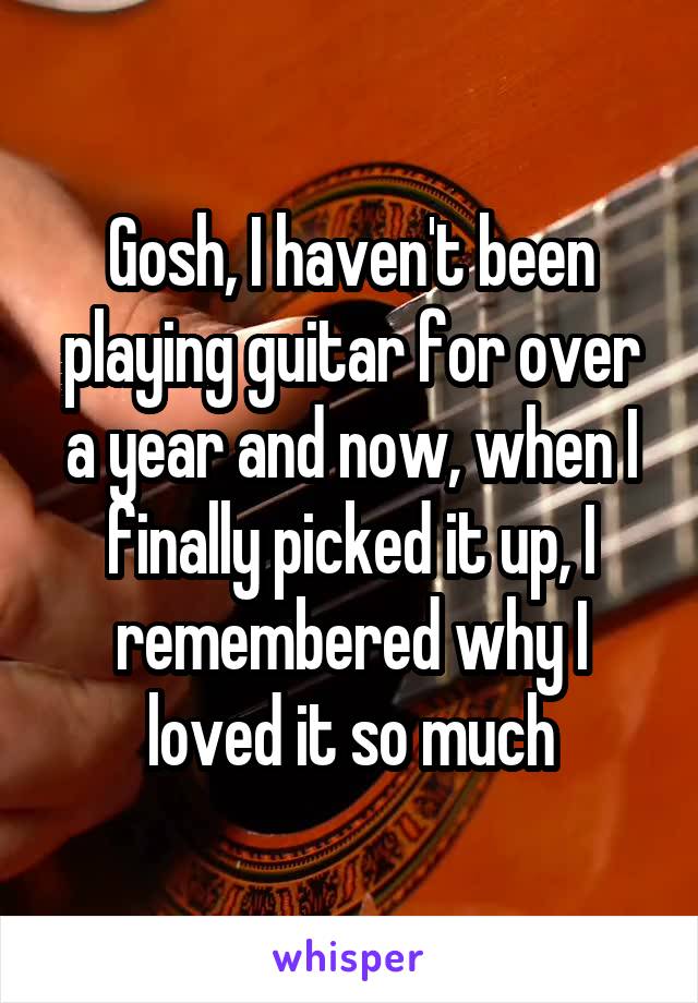 Gosh, I haven't been playing guitar for over a year and now, when I finally picked it up, I remembered why I loved it so much
