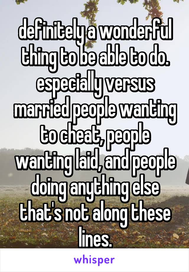 definitely a wonderful thing to be able to do. especially versus married people wanting to cheat, people wanting laid, and people doing anything else that's not along these lines.