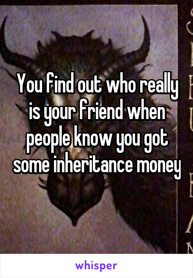You find out who really is your friend when people know you got some inheritance money 