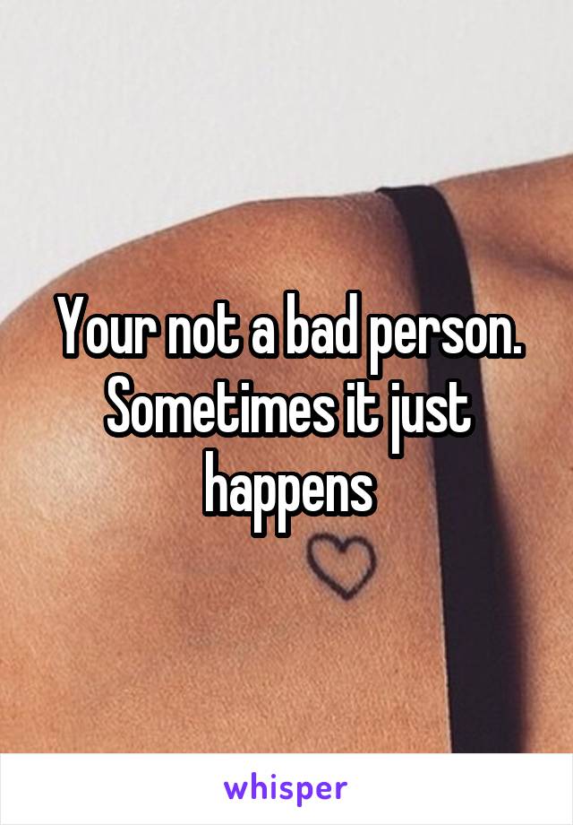 Your not a bad person. Sometimes it just happens