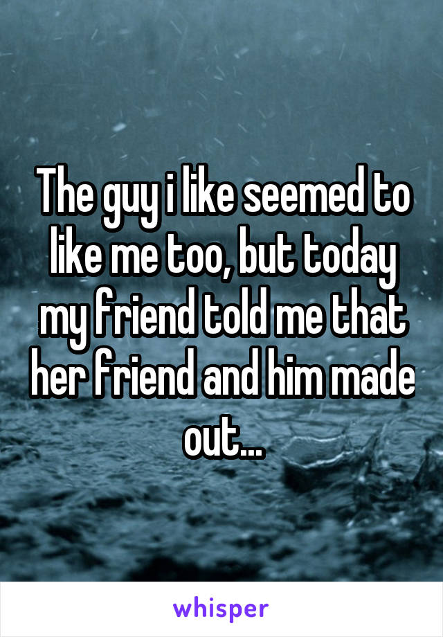 The guy i like seemed to like me too, but today my friend told me that her friend and him made out...