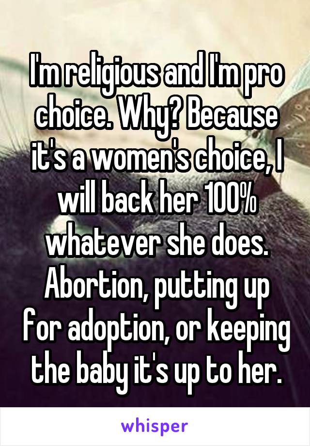 I'm religious and I'm pro choice. Why? Because it's a women's choice, I will back her 100% whatever she does. Abortion, putting up for adoption, or keeping the baby it's up to her.
