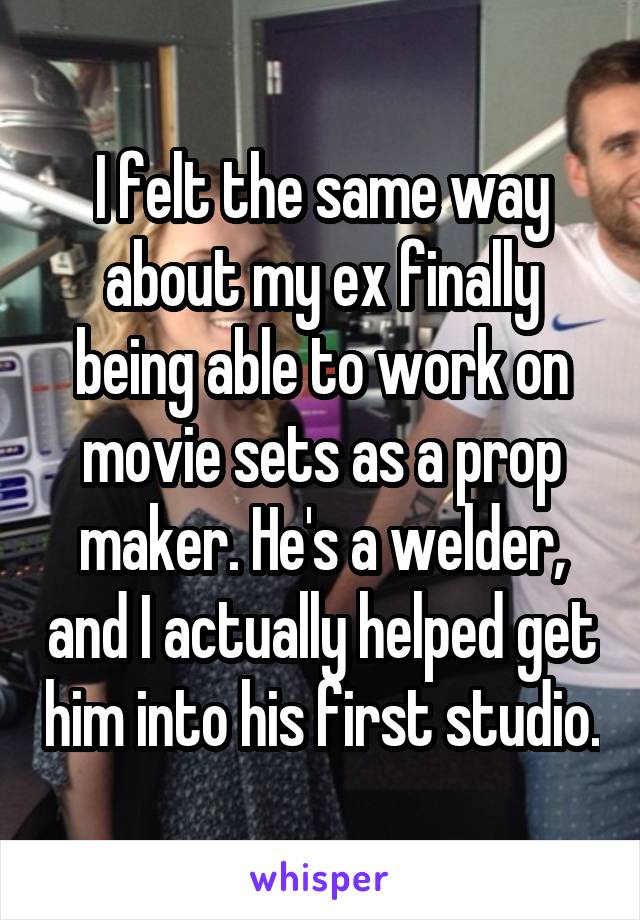 I felt the same way about my ex finally being able to work on movie sets as a prop maker. He's a welder, and I actually helped get him into his first studio.
