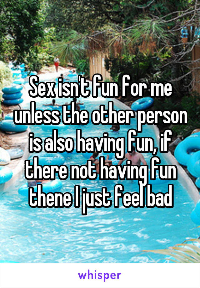 Sex isn't fun for me unless the other person is also having fun, if there not having fun thene I just feel bad