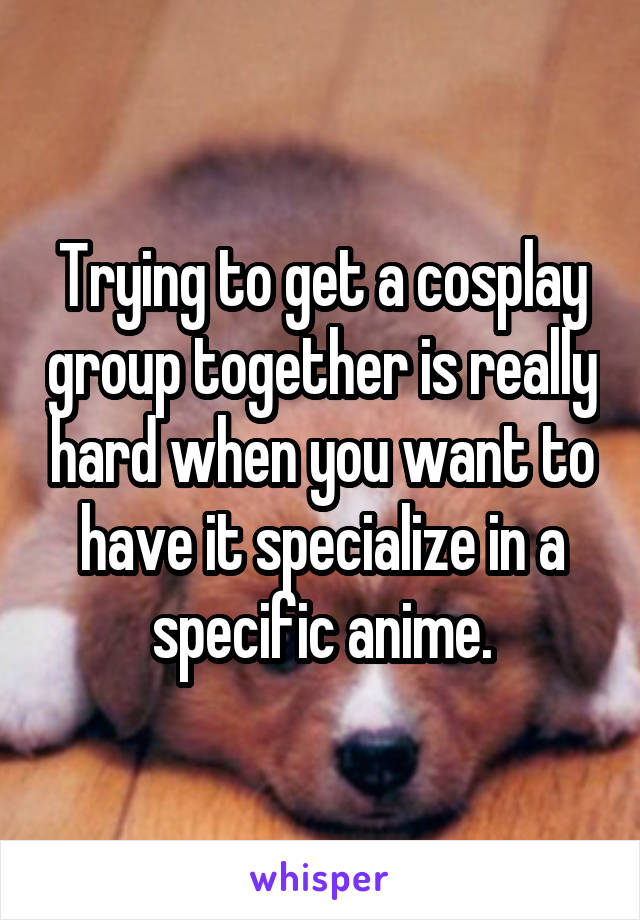 Trying to get a cosplay group together is really hard when you want to have it specialize in a specific anime.