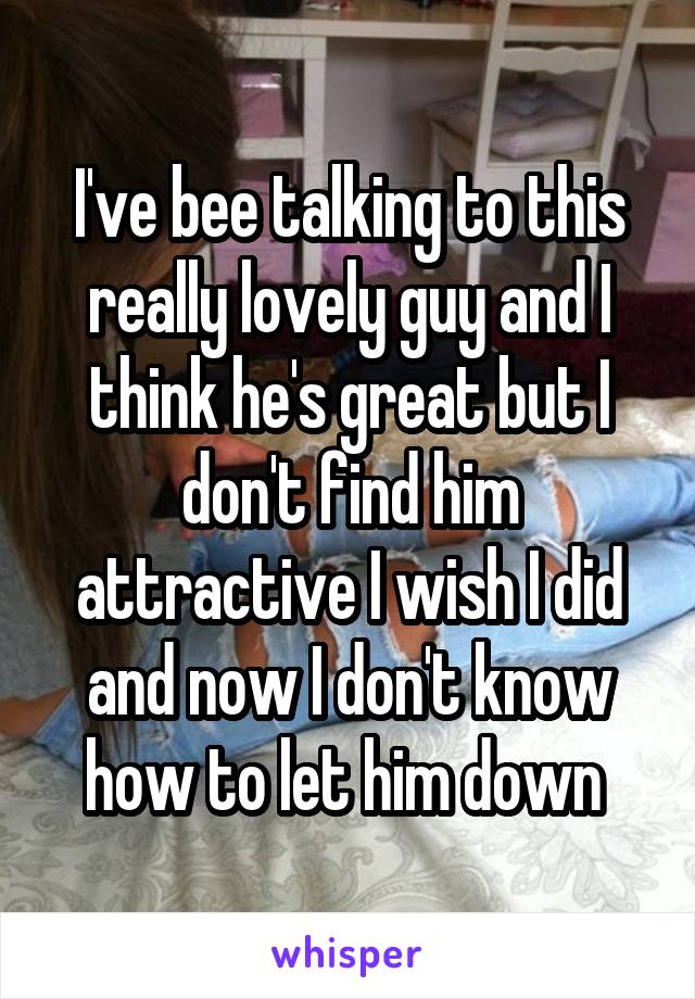 I've bee talking to this really lovely guy and I think he's great but I don't find him attractive I wish I did and now I don't know how to let him down 
