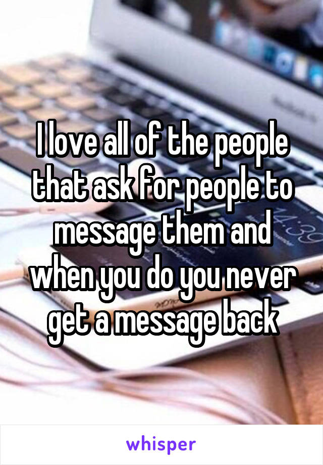 I love all of the people that ask for people to message them and when you do you never get a message back