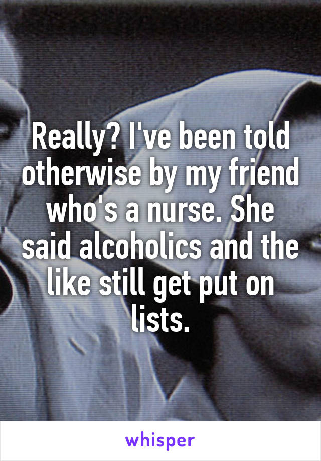 Really? I've been told otherwise by my friend who's a nurse. She said alcoholics and the like still get put on lists.