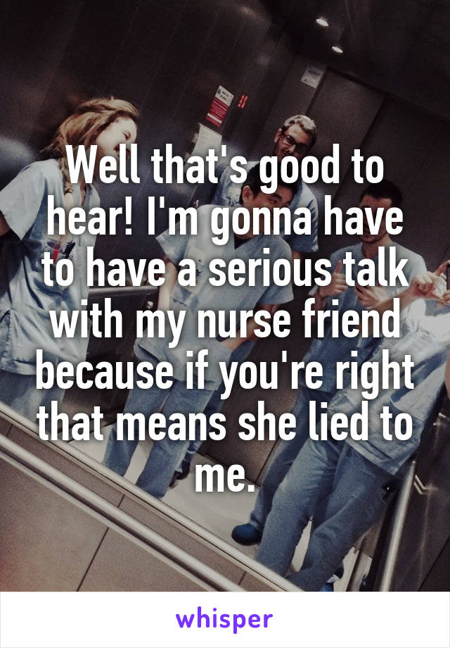 Well that's good to hear! I'm gonna have to have a serious talk with my nurse friend because if you're right that means she lied to me.