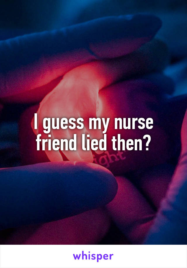 I guess my nurse friend lied then?