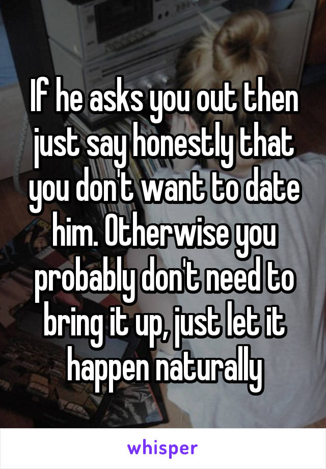 If he asks you out then just say honestly that you don't want to date him. Otherwise you probably don't need to bring it up, just let it happen naturally