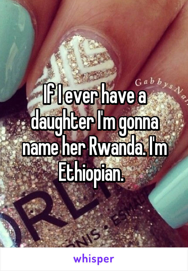 If I ever have a daughter I'm gonna name her Rwanda. I'm Ethiopian.  