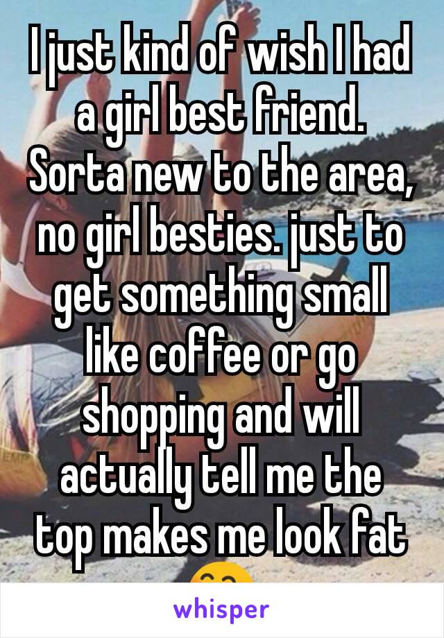 I just kind of wish I had a girl best friend. Sorta new to the area, no girl besties. just to get something small like coffee or go shopping and will actually tell me the top makes me look fat 😄