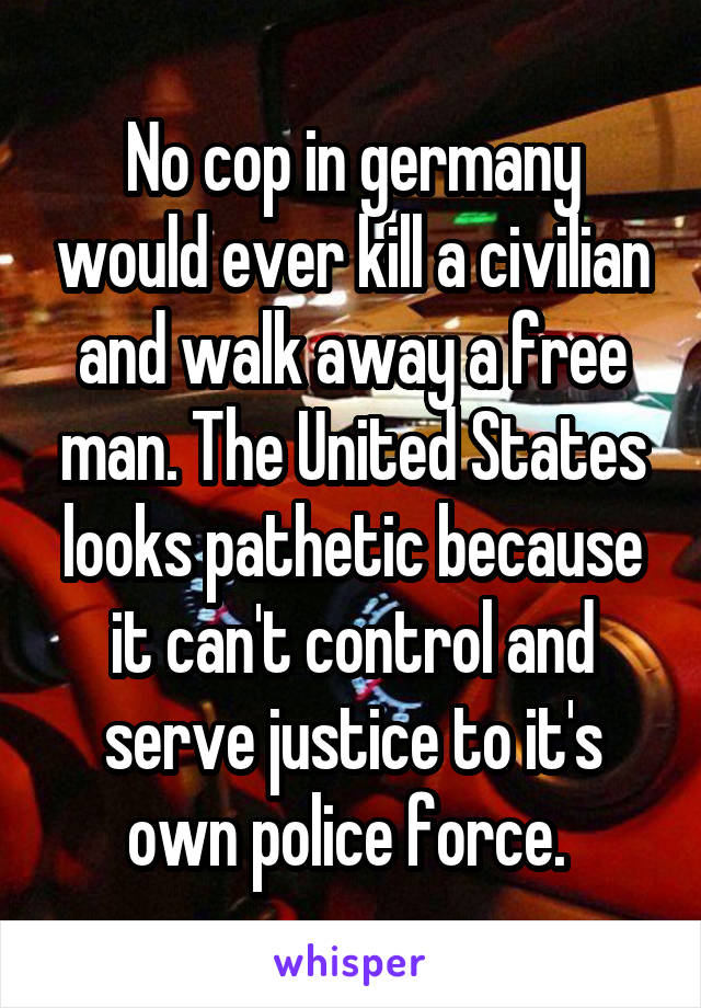 No cop in germany would ever kill a civilian and walk away a free man. The United States looks pathetic because it can't control and serve justice to it's own police force. 