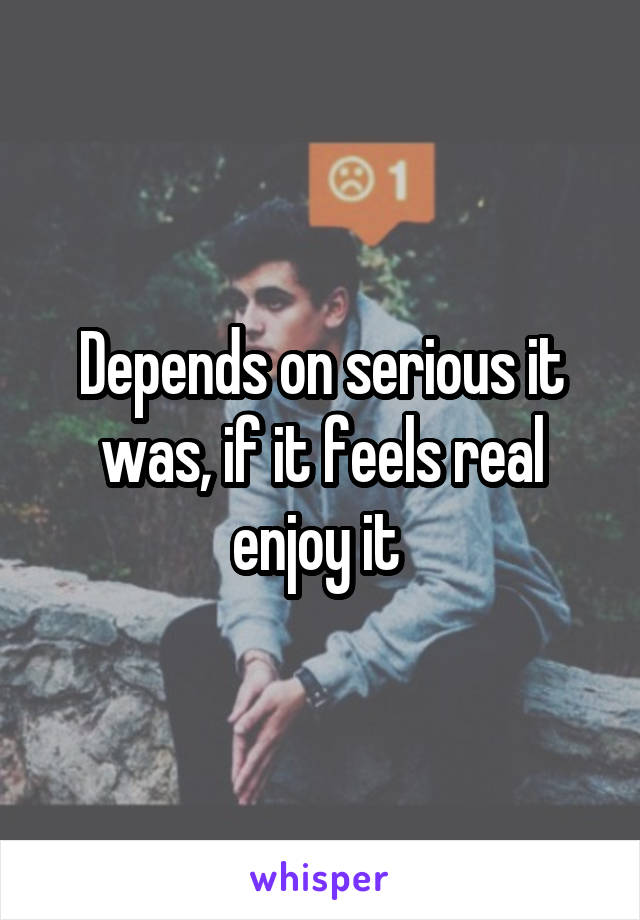 Depends on serious it was, if it feels real enjoy it 