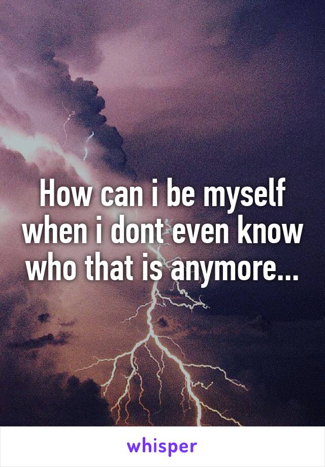 How can i be myself when i dont even know who that is anymore...