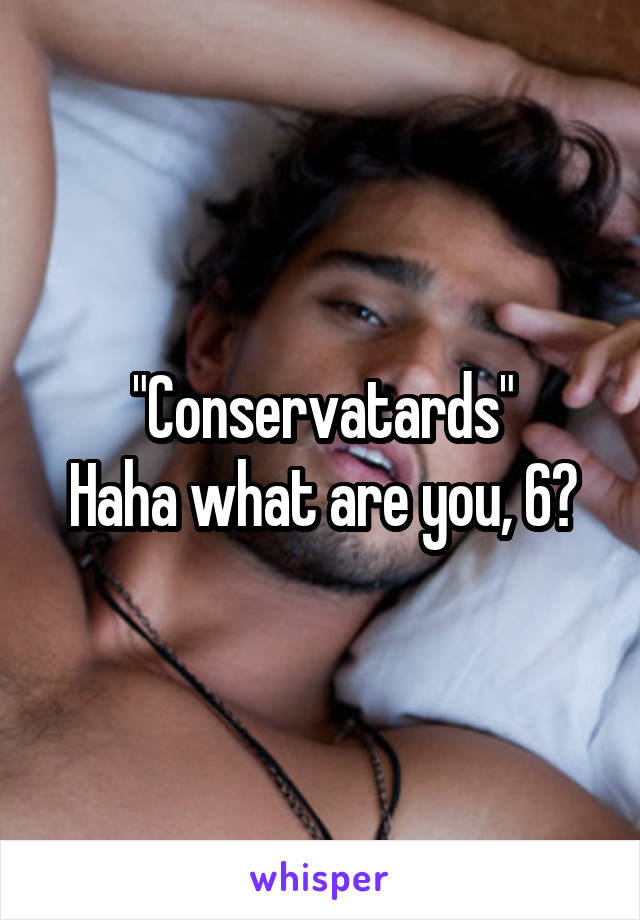 "Conservatards"
Haha what are you, 6?